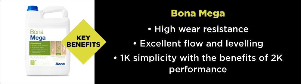 The key benefits of Bona Mega - High wear resistance, Excellent flow and levelling and 1k simplicity with the benefits of 2k performance.